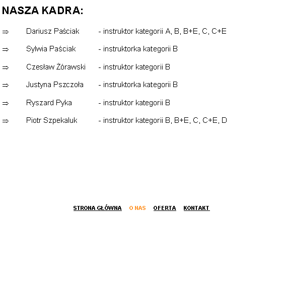 Pole tekstowe: NASZA KADRA:
Dariusz Paściak  	- instruktor kategorii A, B, B+E, C, C+E
Sylwia Paściak  	- instruktorka kategorii B
Czesław Żórawski  	- instruktor kategorii B
Justyna Pszczoła  	- instruktorka kategorii B
Ryszard Pyka  	- instruktor kategorii B
Piotr Szpekaluk	- instruktor kategorii B, B+E, C, C+E, D




STRONA GŁÓWNA     O NAS     OFERTA     KONTAKT
